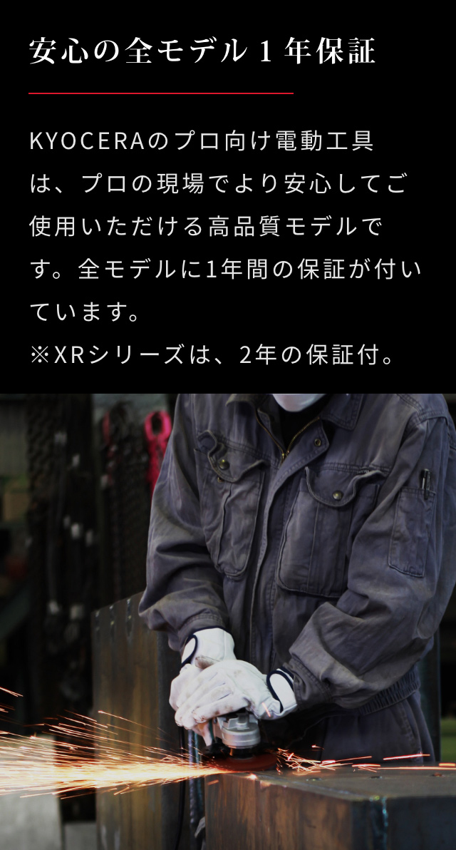 安心の全モデル１年保証 | KYOCERAのプロ向け電動工具は、プロの現場でより安心してご使用いただける高品質モデルです。全モデルに1年間の保証が付いています。※XRシリーズは、2年の保証付。